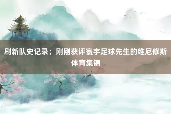 刷新队史记录；刚刚获评寰宇足球先生的维尼修斯体育集锦