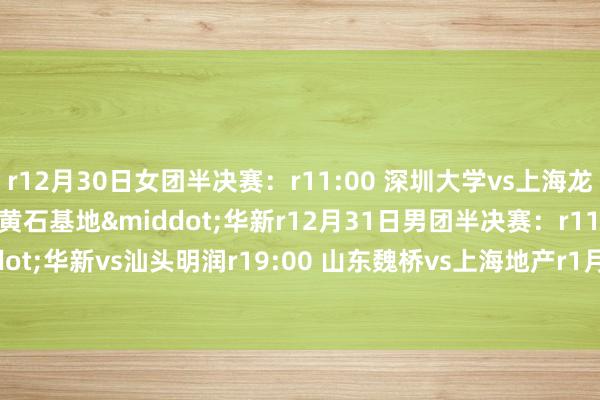 r12月30日女团半决赛：r11:00 深圳大学vs上海龙腾r19:00 山东鲁能vs黄石基地&middot;华新r12月31日男团半决赛：r11:00 黄石基地&middot;华新vs汕头明润r19:00 山东魏桥vs上海地产r1月1日：r11:00 女团决赛r19:00 男团决赛体育赛事直播