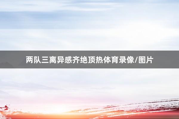 两队三离异感齐绝顶热体育录像/图片
