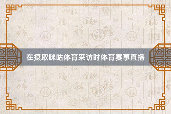 在摄取咪咕体育采访时体育赛事直播