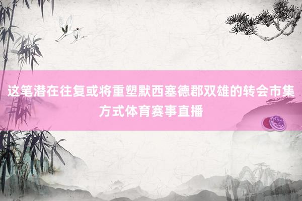 这笔潜在往复或将重塑默西塞德郡双雄的转会市集方式体育赛事直播