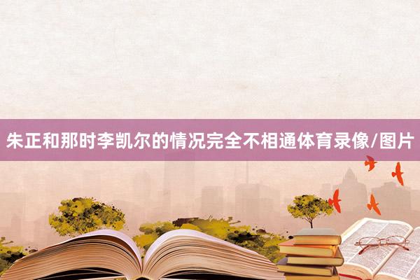 朱正和那时李凯尔的情况完全不相通体育录像/图片