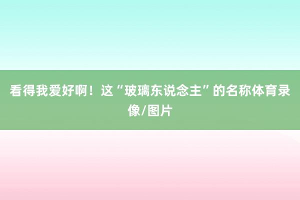 看得我爱好啊！这“玻璃东说念主”的名称体育录像/图片