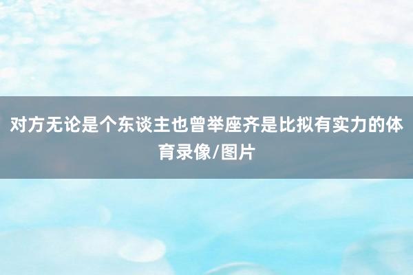 对方无论是个东谈主也曾举座齐是比拟有实力的体育录像/图片