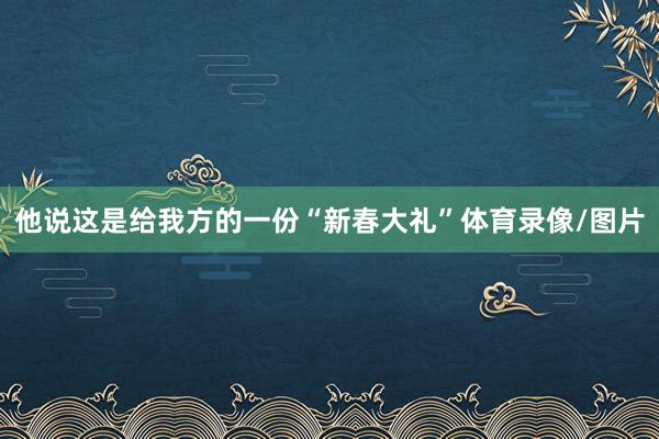 他说这是给我方的一份“新春大礼”体育录像/图片