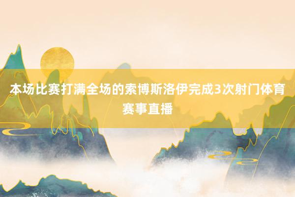 本场比赛打满全场的索博斯洛伊完成3次射门体育赛事直播