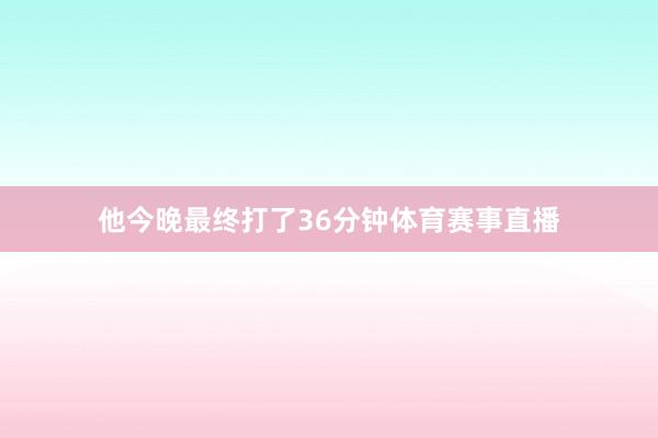 他今晚最终打了36分钟体育赛事直播