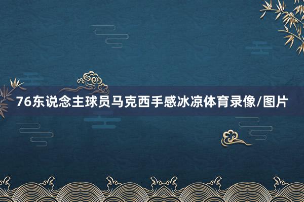 76东说念主球员马克西手感冰凉体育录像/图片