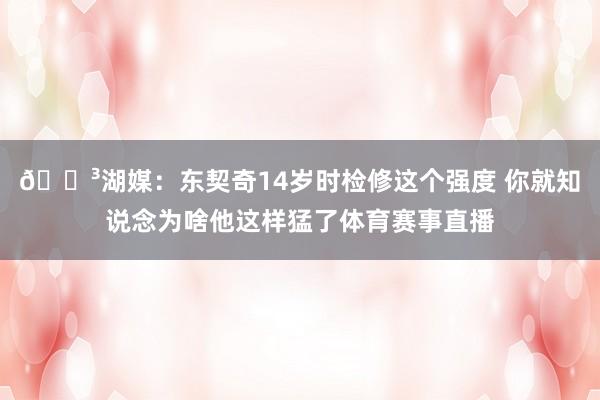 😳湖媒：东契奇14岁时检修这个强度 你就知说念为啥他这样猛了体育赛事直播