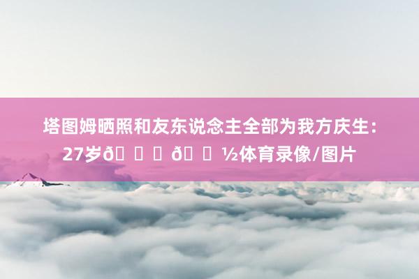 塔图姆晒照和友东说念主全部为我方庆生：27岁🙏🏽体育录像/图片