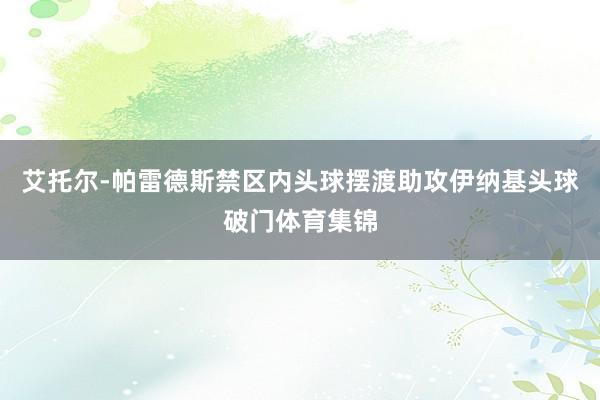 艾托尔-帕雷德斯禁区内头球摆渡助攻伊纳基头球破门体育集锦