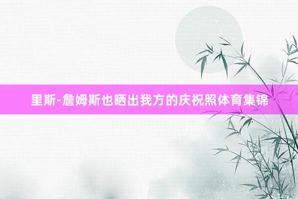 里斯-詹姆斯也晒出我方的庆祝照体育集锦