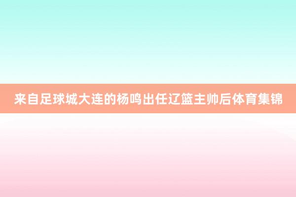 来自足球城大连的杨鸣出任辽篮主帅后体育集锦