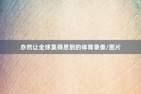 亦然让全球莫得思到的体育录像/图片