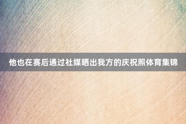 他也在赛后通过社媒晒出我方的庆祝照体育集锦