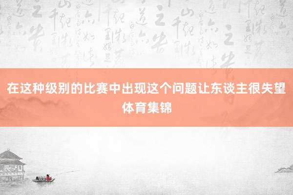 在这种级别的比赛中出现这个问题让东谈主很失望体育集锦