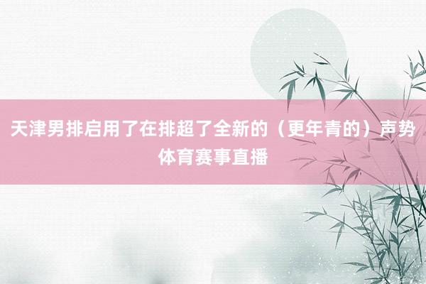 天津男排启用了在排超了全新的（更年青的）声势体育赛事直播