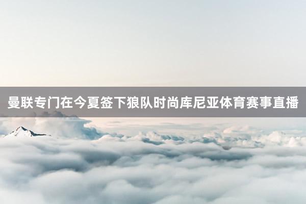 曼联专门在今夏签下狼队时尚库尼亚体育赛事直播