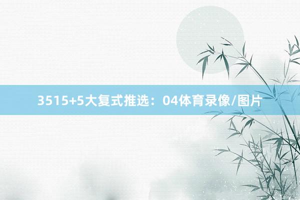 35　　15+5大复式推选：　　04体育录像/图片