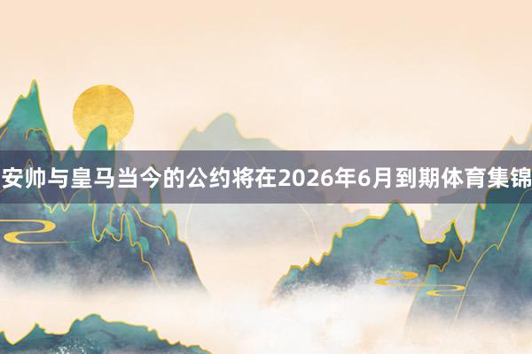 安帅与皇马当今的公约将在2026年6月到期体育集锦