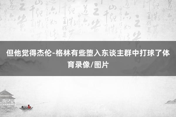 但他觉得杰伦-格林有些堕入东谈主群中打球了体育录像/图片