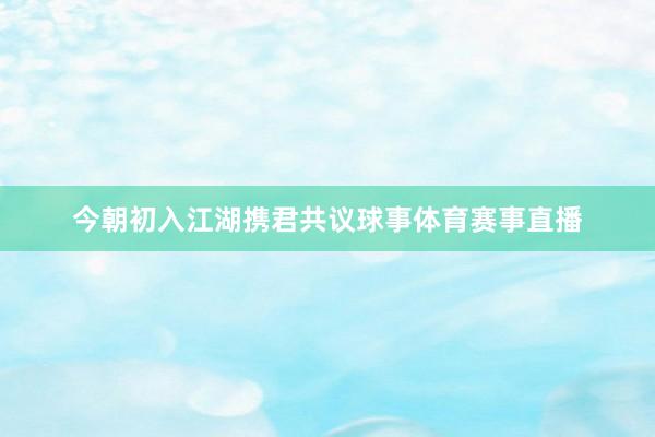 今朝初入江湖携君共议球事体育赛事直播