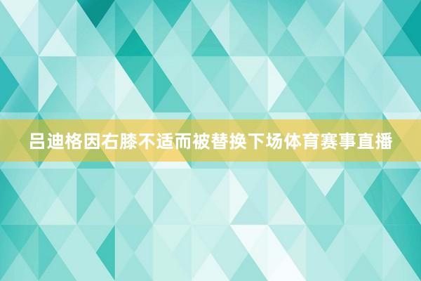 吕迪格因右膝不适而被替换下场体育赛事直播