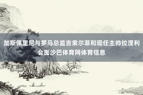 加斯佩里尼与罗马总监吉索尔菲和现任主帅拉涅利会面沙巴体育网体育信息