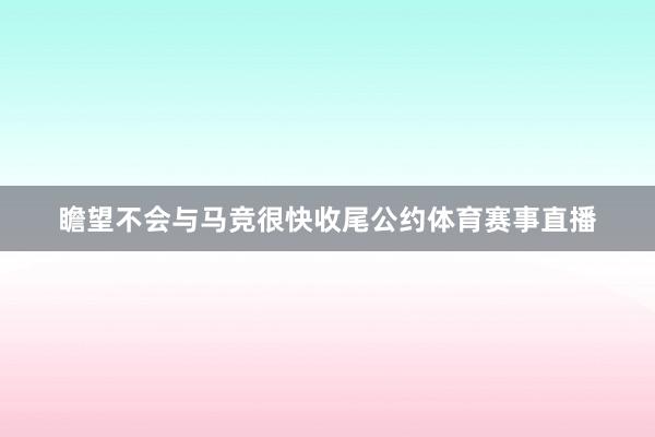 瞻望不会与马竞很快收尾公约体育赛事直播