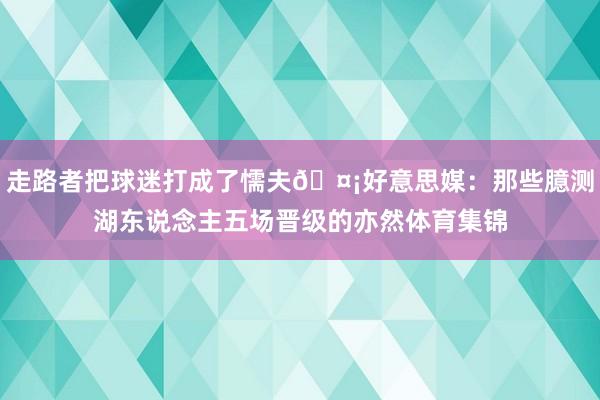 走路者把球迷打成了懦夫🤡好意思媒：那些臆测湖东说念主五场晋级的亦然体育集锦
