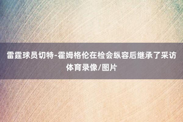 雷霆球员切特-霍姆格伦在检会纵容后继承了采访体育录像/图片