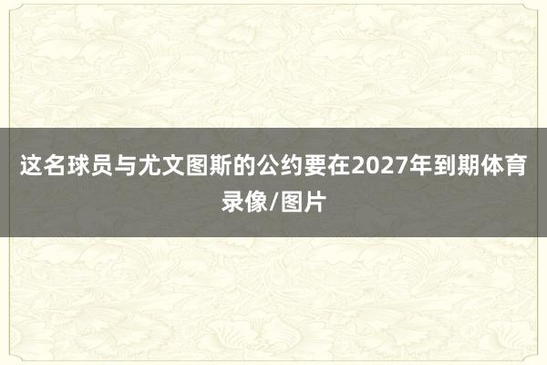 这名球员与尤文图斯的公约要在2027年到期体育录像/图片