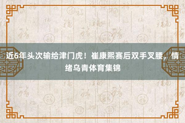 近6年头次输给津门虎！崔康熙赛后双手叉腰，情绪乌青体育集锦
