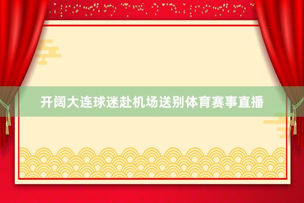 开阔大连球迷赴机场送别体育赛事直播