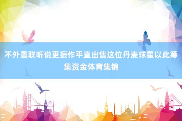 不外曼联听说更振作平直出售这位丹麦球星以此筹集资金体育集锦