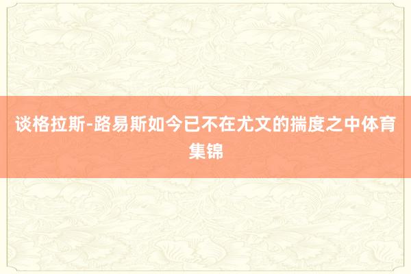 谈格拉斯-路易斯如今已不在尤文的揣度之中体育集锦