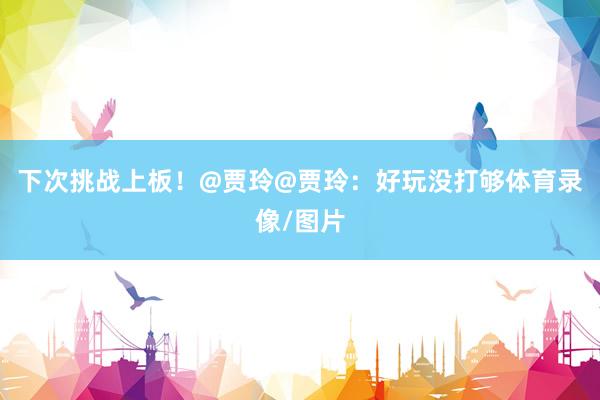 下次挑战上板！@贾玲@贾玲：好玩没打够体育录像/图片