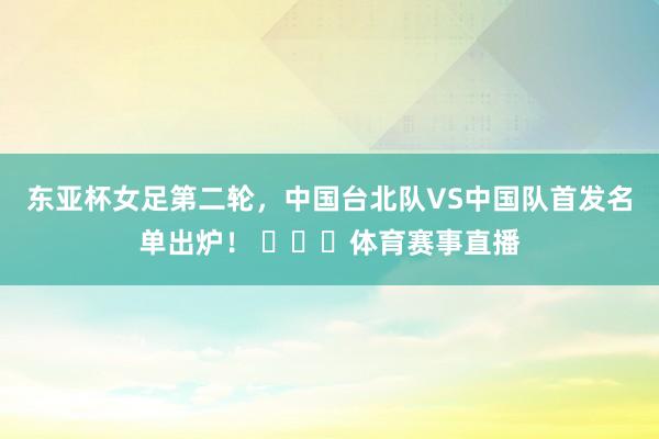东亚杯女足第二轮，中国台北队VS中国队首发名单出炉！ ​​​体育赛事直播