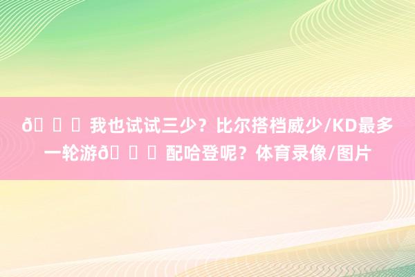 😍我也试试三少？比尔搭档威少/KD最多一轮游😜配哈登呢？体育录像/图片