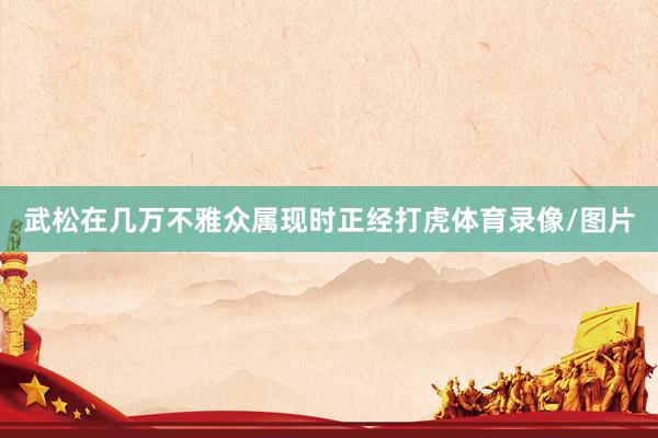 武松在几万不雅众属现时正经打虎体育录像/图片