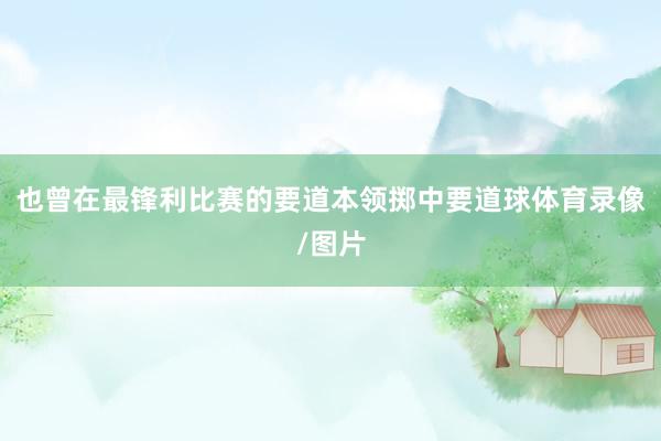 也曾在最锋利比赛的要道本领掷中要道球体育录像/图片