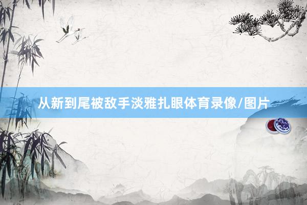 从新到尾被敌手淡雅扎眼体育录像/图片