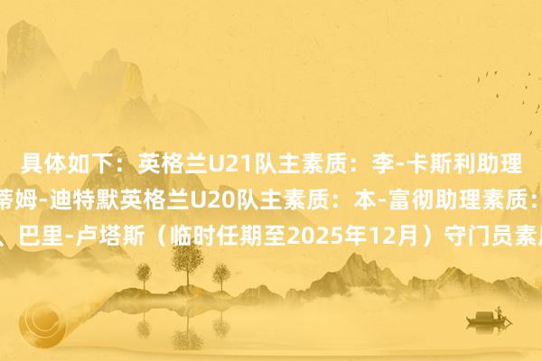 具体如下:英格兰U21队主素质:李-卡斯利助理素质:阿什利-科尔、蒂姆-迪特默英格兰U20队主素质:本-富彻助理素质:汤姆-赫德尔斯通、巴里-卢塔斯(临时任期至2025年12月)守门员素质:阿德里安-塔克英格兰U19队主素质:威尔-安特维助理素质:保罗-哈斯利守门员素质:萨姆-米克英格兰U18队主素质:尼尔-瑞安助理素质:马特-索普、克里斯-洛克守门员素质:马特-多伊尔英格兰U17队主素质:利亚姆-布拉姆利助理素质:斯图尔特-德莱尼、达里乌斯-瓦塞尔守门员素质:安东尼-怀特英格兰U16队主素质:巴里-卢塔斯(临时任期至2025年12月)助理素质:本-富彻、马修-希尔守门员素质:把柄集训安排临时调配英格兰U15队主素质:马特-索普助理素质:保罗-威廉姆斯、格雷厄姆-米尔斯守门员素质:把柄集训安排临时调配 体育集锦