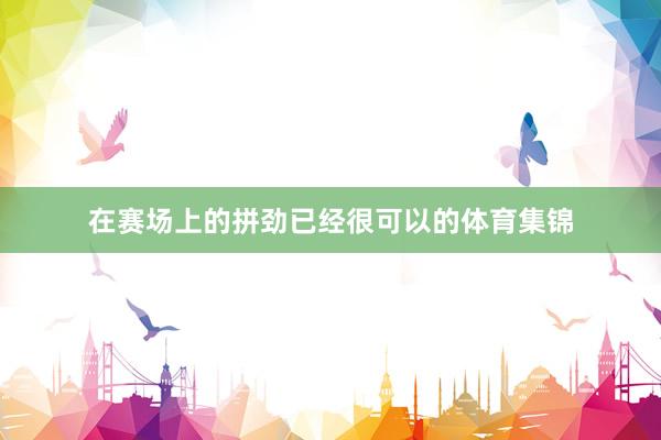 在赛场上的拼劲已经很可以的体育集锦