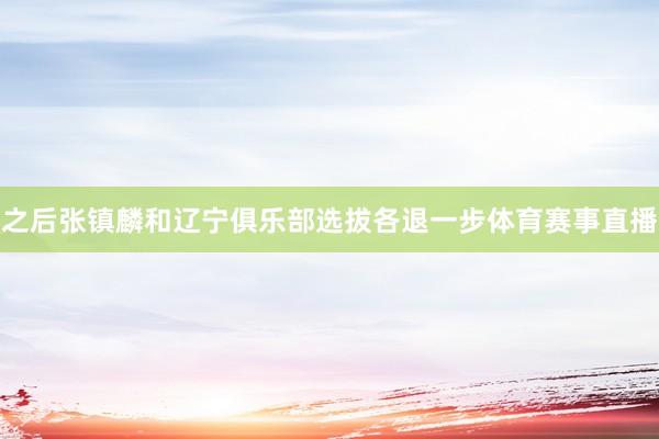 之后张镇麟和辽宁俱乐部选拔各退一步体育赛事直播