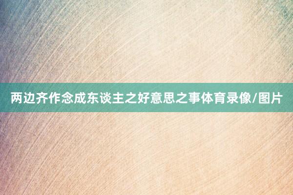两边齐作念成东谈主之好意思之事体育录像/图片