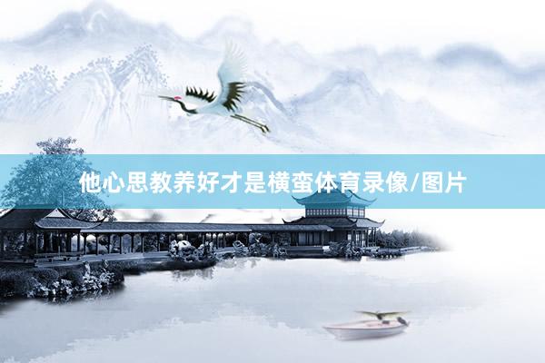 他心思教养好才是横蛮体育录像/图片