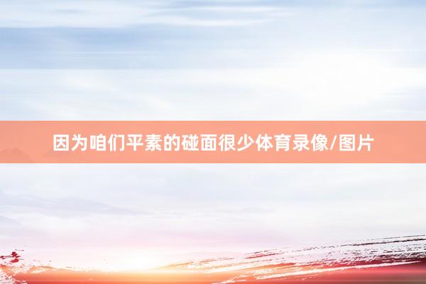 因为咱们平素的碰面很少体育录像/图片