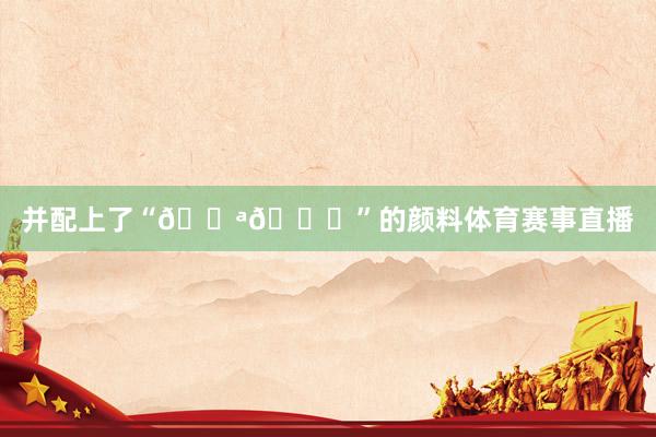 并配上了“💪🙏”的颜料体育赛事直播