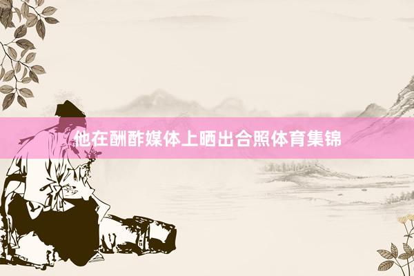 他在酬酢媒体上晒出合照体育集锦